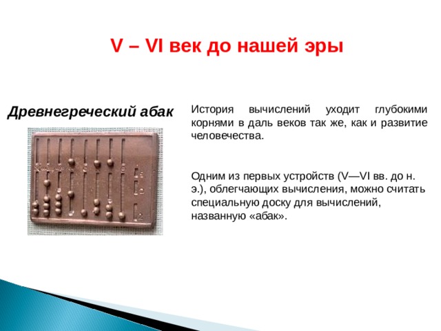 V – VI век до нашей эры  Древнегреческий абак История вычислений уходит глубокими корнями в даль веков так же, как и развитие человечества. Одним из первых устройств (V—VI вв. до н. э.), облегчающих вычисления, можно считать специальную доску для вычислений, названную «абак». 