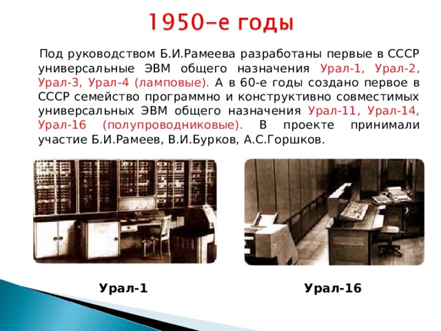  Под руководством Б.И.Рамеева разработаны первые в СССР универсальные ЭВМ общего назначения Урал-1, Урал-2, Урал-3, Урал-4 (ламповые). А в 60-е годы создано первое в СССР семейство программно и конструктивно совместимых универсальных ЭВМ общего назначения Урал-11, Урал-14, Урал-16 (полупроводниковые). В проекте принимали участие Б.И.Рамеев, В.И.Бурков, А.С.Горшков.  Урал-1  Урал-16  