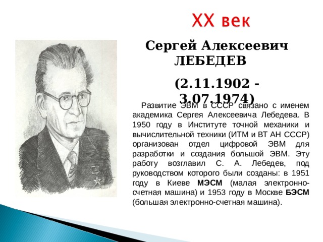 Сергей Алексеевич ЛЕБЕДЕВ (2 . 1 1.1 90 2 - 3. 0 7.1 97 4 )  Развитие ЭВМ в СССР связано с именем академика Сергея Алексеевича Лебедева. В 1950 году в Институте точной механики и вычислительной техники (ИТМ и ВТ АН СССР) организован отдел цифровой ЭВМ для разработки и создания большой ЭВМ. Эту работу возглавил С. А. Лебедев, под руководством которого были созданы: в 1951 году в Киеве МЭСМ (малая электронно-счетная машина) и 1953 году в Москве БЭСМ (большая электронно-счетная машина). 