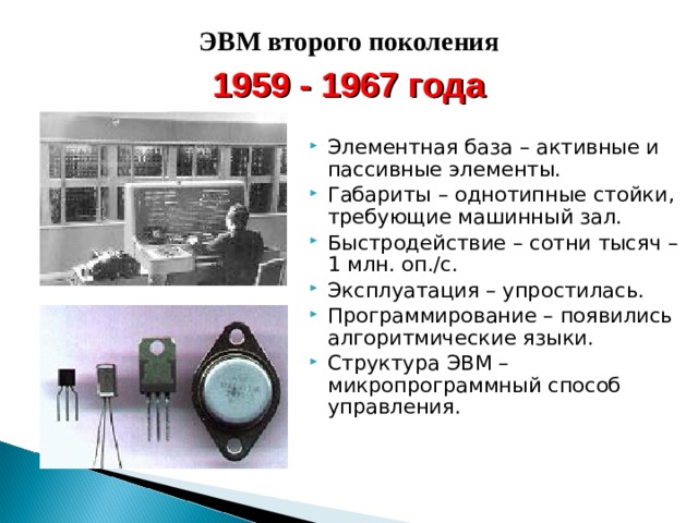 ЭВМ второго поколения 1959 - 1967 года Элементная база – активные и пассивные элементы. Габариты – однотипные стойки, требующие машинный зал. Быстродействие – сотни тысяч – 1 млн. оп./с. Эксплуатация – упростилась. Программирование – появились алгоритмические языки. Структура ЭВМ – микропрограммный способ управления. 