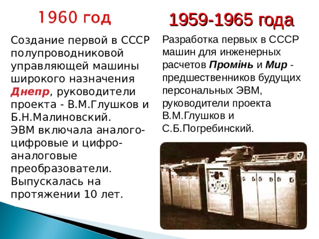 1959-1965 года  Разработка первых в СССР машин для инженерных расчетов Промiнь и Мир - предшественников будущих персональных ЭВМ, руководители проекта В.М.Глушков и С.Б.Погребинский.  Создание первой в СССР полупроводниковой управляющей машины широкого назначения Днепр , руководители проекта - В.М.Глушков и Б.Н.Малиновский.   ЭВМ включала аналого-цифровые и цифро-аналоговые преобразователи.  Выпускалась на протяжении 10 лет.  