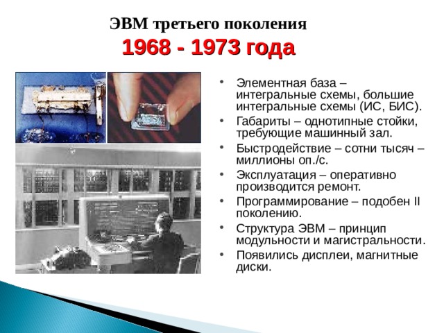 ЭВМ третьего поколения 1968 - 1973 года Элементная база – интегральные схемы, большие интегральные схемы (ИС, БИС). Габариты – однотипные стойки, требующие машинный зал. Быстродействие – сотни тысяч – миллионы оп./с. Эксплуатация – оперативно производится ремонт. Программирование – подобен II поколению. Структура ЭВМ – принцип модульности и магистральности. Появились дисплеи, магнитные диски. 