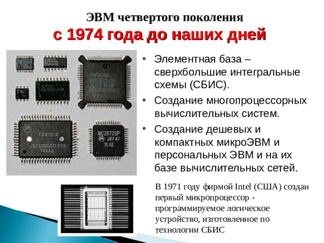ЭВМ четвертого поколения с 1974 года до наших дней Элементная база – сверхбольшие интегральные схемы (СБИС). Создание многопроцессорных вычислительных систем. Создание дешевых и компактных микроЭВМ и персональных ЭВМ и на их базе вычислительных сетей. В 1971 году фирмой Intel (США) создан первый микропроцессор - программируемое логическое устройство, изготовленное по технологии СБИС 