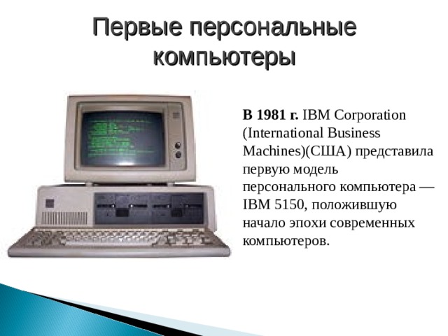 Первые персональные компьютеры В 1981 г. IBM Corporation (International Business Machines)(США) представила первую модель персонального компьютера — IBM 5150, положившую начало эпохи современных компьютеров. 