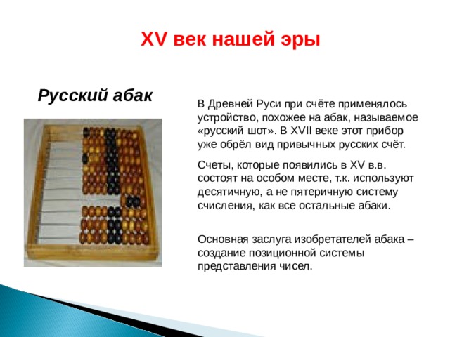 XV век нашей эры Русский абак  В Древней Руси при счёте применялось устройство, похожее на абак, называемое «русский шот». В XVII веке этот прибор уже обрёл вид привычных русских счёт. Счеты, которые появились в XV в.в. состоят на особом месте, т.к. используют десятичную, а не пятеричную систему счисления, как все остальные абаки.  Основная заслуга изобретателей абака – создание позиционной системы представления чисел. 