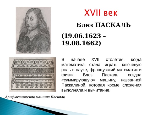 Блез ПАСКАЛЬ ( 19.06.1623 –  19.08.1662 ) В начале XVII столетия, когда математика стала играть ключевую роль в науке, французский математик и физик Блез Паскаль создал «суммирующую» машину, названной Паскалиной, которая кроме сложения выполняла и вычитание. Арифметическая машина Паскаля 