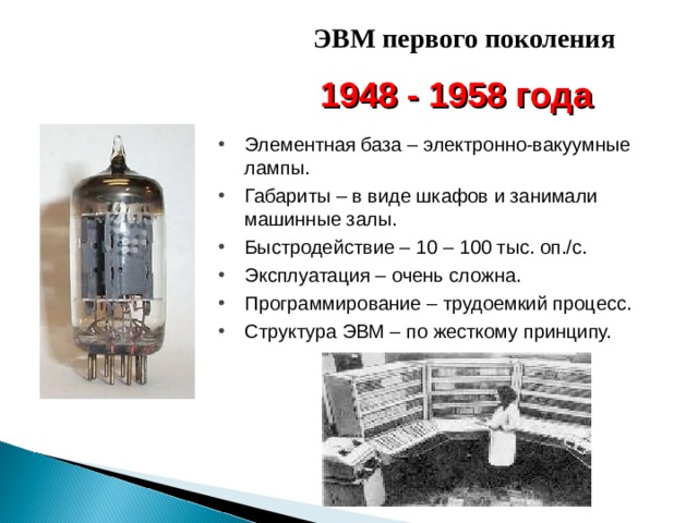 ЭВМ первого поколения 1948 - 1958 года Элементная база – электронно-вакуумные лампы. Габариты – в виде шкафов и занимали машинные залы. Быстродействие – 10 – 100 тыс. оп./с. Эксплуатация – очень сложна. Программирование – трудоемкий процесс. Структура ЭВМ – по жесткому принципу. 