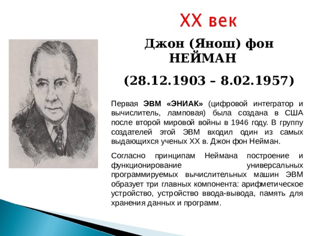 Джон (Янош) фон НЕЙМАН (28 . 12 .1 903 – 8 . 02 .1 957) Первая ЭВМ «ЭНИАК» (цифровой интегратор и вычислитель, ламповая) была создана в США после второй мировой войны в 1946 году. В группу создателей этой ЭВМ входил один из самых выдающихся ученых XX в. Джон фон Нейман. Согласно принципам Неймана построение и функционирование универсальных программируемых вычислительных машин ЭВМ образует три главных компонента: арифметическое устройство, устройство ввода-вывода, память для хранения данных и программ. 