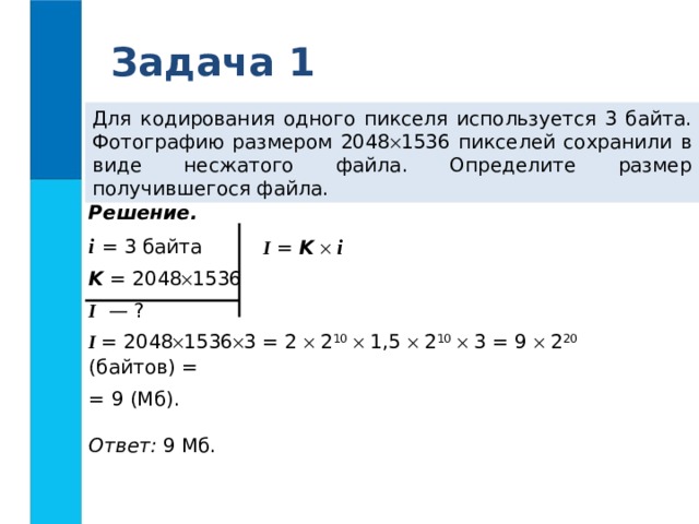 Задача 1 Для кодирования одного пикселя используется 3 байта. Фотографию размером 2048  1536 пикселей сохранили в виде несжатого файла. Определите размер получившегося файла. Решение. i  = 3 байта K = 2048  1536 I — ? I = 2048  1536  3 = 2  2 10   1,5  2 10   3 = 9  2 20 (байтов) = = 9 (Мб).  Ответ: 9 Мб. I = K    i