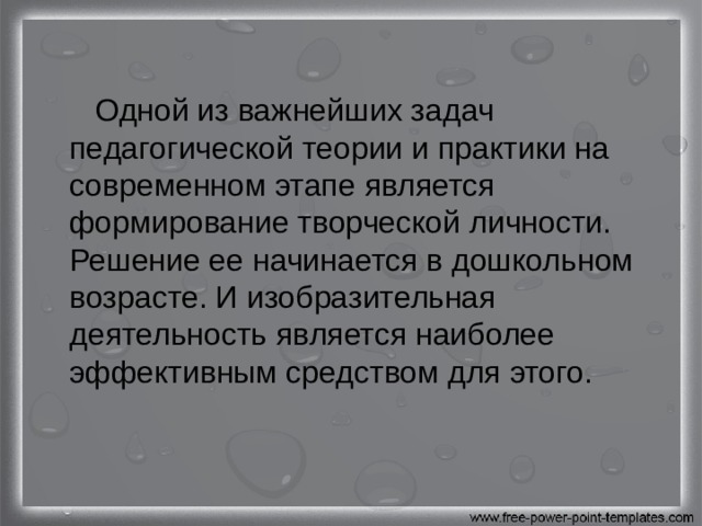  Одной из важнейших задач педагогической теории и практики на современном этапе является формирование творческой личности. Решение ее начинается в дошкольном возрасте. И изобразительная деятельность является наиболее эффективным средством для этого. 