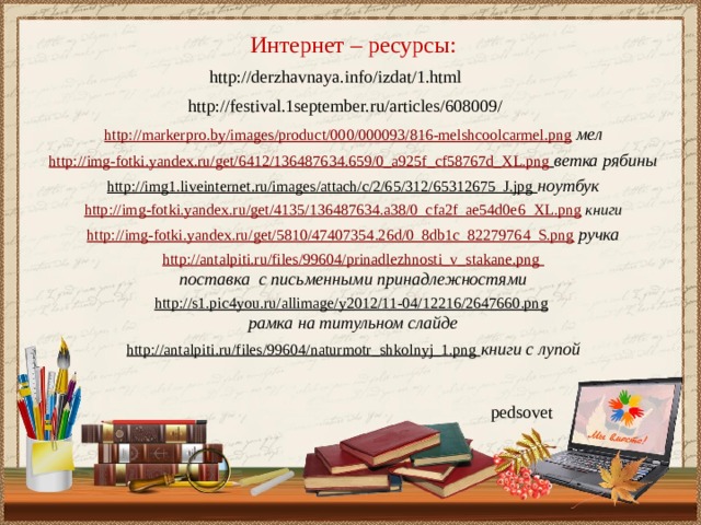 Интернет – ресурсы: http://derzhavnaya.info/izdat/1.html http://festival.1september.ru/articles/608009/ http://markerpro.by/images/product/000/000093/816-melshcoolcarmel.png  мел  http://img-fotki.yandex.ru/get/6412/136487634.659/0_a925f_cf58767d_XL.png  ветка рябины http://img1.liveinternet.ru/images/attach/c/2/65/312/65312675_J.jpg ноутбук  http://img-fotki.yandex.ru/get/4135/136487634.a38/0_cfa2f_ae54d0e6_XL.png  книги  http://img-fotki.yandex.ru/get/5810/47407354.26d/0_8db1c_82279764_S.png  ручка  http://antalpiti.ru/files/99604/prinadlezhnosti_v_stakane.png поставка с письменными принадлежностями  http://s1.pic4you.ru/allimage/y2012/11-04/12216/2647660.png  рамка на титульном слайде http://antalpiti.ru/files/99604/naturmotr_shkolnyj_1.png книги с лупой pedsovet 