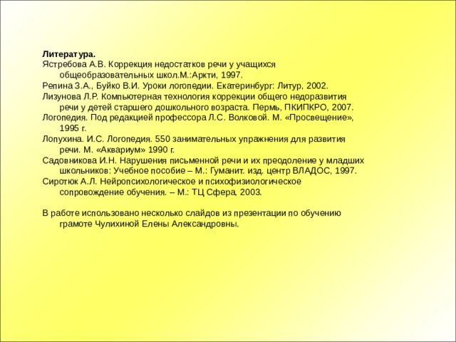 Литература. Ястребова А.В. Коррекция недостатков речи у учащихся общеобразовательных школ.М.:Аркти, 1997. Репина З.А., Буйко В.И. Уроки логопедии. Екатеринбург: Литур, 2002. Лизунова Л.Р. Компьютерная технология коррекции общего недоразвития речи у детей старшего дошкольного возраста. Пермь, ПКИПКРО, 2007. Логопедия. Под редакцией профессора Л.С. Волковой. М. «Просвещение», 1995 г. Лопухина. И.С. Логопедия. 550 занимательных упражнения для развития речи. М. «Аквариум» 1990 г. Садовникова И.Н. Нарушения письменной речи и их преодоление у младших школьников: Учебное пособие – М.: Гуманит. изд. центр ВЛАДОС, 1997. Сиротюк А.Л. Нейропсихологическое и психофизиологическое сопровождение обучения. – М.: ТЦ Сфера, 2003. В работе использовано несколько слайдов из презентации по обучению грамоте Чулихиной Елены Александровны. 