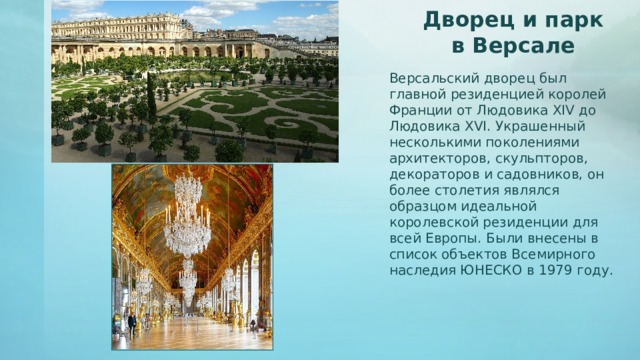 Дворец и парк в Версале Версальский дворец был главной резиденцией королей Франции от Людовика XIV до Людовика XVI. Украшенный несколькими поколениями архитекторов, скульпторов, декораторов и садовников, он более столетия являлся образцом идеальной королевской резиденции для всей Европы. Были внесены в список объектов Всемирного наследия ЮНЕСКО в 1979 году.  