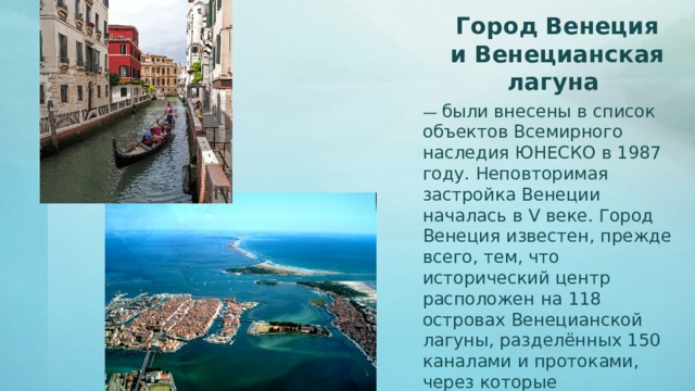 Город Венеция и Венецианская лагуна — были внесены в список объектов Всемирного наследия ЮНЕСКО в 1987 году. Неповторимая застройка Венеции началась в V веке. Город Венеция известен, прежде всего, тем, что исторический центр расположен на 118 островах Венецианской лагуны, разделённых 150 каналами и протоками, через которые переброшены около 400 мостов.  