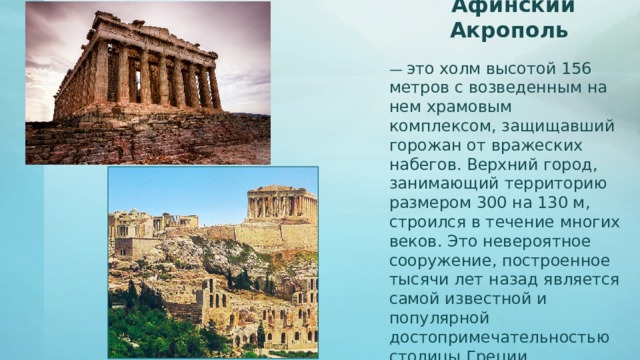 Афинский Акрополь — это холм высотой 156 метров с возведенным на нем храмовым комплексом, защищавший горожан от вражеских набегов. Верхний город, занимающий территорию размером 300 на 130 м, строился в течение многих веков. Это невероятное сооружение, построенное тысячи лет назад является самой известной и популярной достопримечательностью столицы Греции. Парфенон – главный храм Акрополя. Посвященный богине Аттики – Афине.  