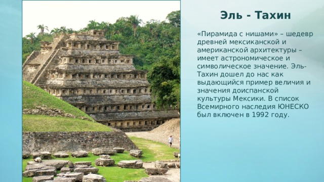 Эль - Тахин «Пирамида с нишами» – шедевр древней мексиканской и американской архитектуры – имеет астрономическое и символическое значение. Эль-Тахин дошел до нас как выдающийся пример величия и значения доиспанской культуры Мексики. В список Всемирного наследия ЮНЕСКО был включен в 1992 году.  