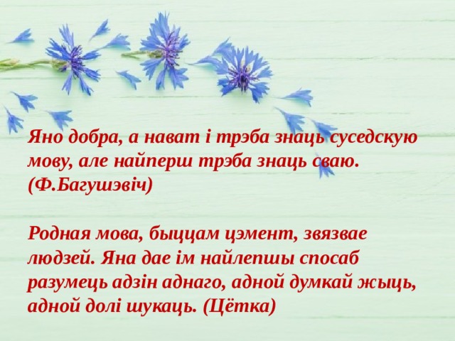 Яно добра, а нават і трэба знаць суседскую мову, але найперш трэба знаць сваю. (Ф.Багушэвіч)  Родная мова, быццам цэмент, звязвае людзей. Яна дае ім найлепшы спосаб разумець адзін аднаго, адной думкай жыць, адной долі шукаць. (Цётка) 