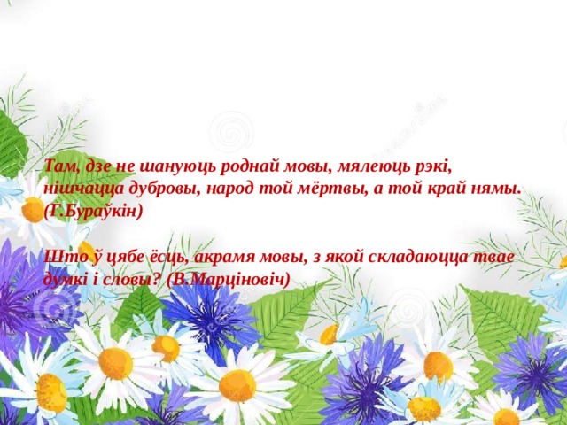 Там, дзе не шануюць роднай мовы, мялеюць рэкі, нішчацца дубровы, народ той мёртвы, а той край нямы. (Г.Бураўкін)  Што ў цябе ёсць, акрамя мовы, з якой складаюцца твае думкі і словы? (В.Марціновіч) 