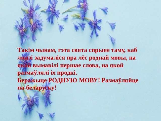 Такім чынам, гэта свята спрыяе таму, каб людзі задумаліся пра лёс роднай мовы, на якой вымавілі першае слова, на якой размаўлялі іх продкі. Беражыце РОДНУЮ МОВУ! Размаўляйце па-беларуску! 