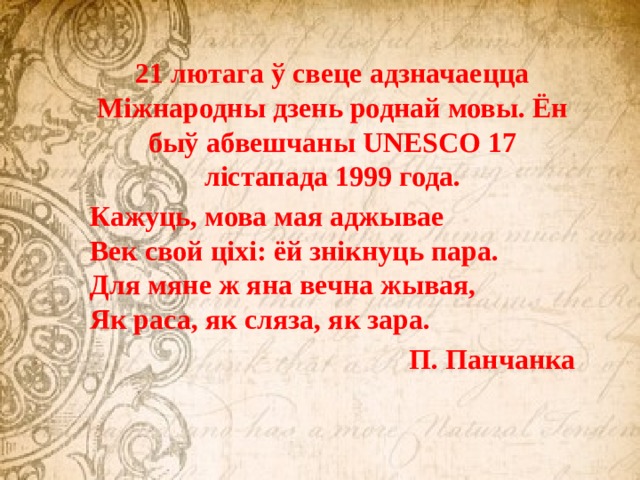 21 лютага ў свеце адзначаецца Міжнародны дзень роднай мовы. Ён быў абвешчаны UNESCO 17 лістапада 1999 года. Кажуць, мова мая аджывае  Век свой ціхі: ёй знікнуць пара.  Для мяне ж яна вечна жывая,  Як раса, як сляза, як зара.                                      П. Панчанка 
