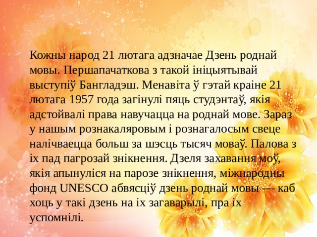 Кожны народ 21 лютага адзначае Дзень роднай мовы. Першапачаткова з такой ініцыятывай выступіў Бангладэш. Менавіта ў гэтай краіне 21 лютага 1957 года загінулі пяць студэнтаў, якія адстойвалі права навучацца на роднай мове. Зараз у нашым рознакаляровым і рознагалосым свеце налічваецца больш за шэсць тысяч моваў. Палова з іх пад пагрозай знікнення. Дзеля захавання моў, якія апынуліся на парозе знікнення, міжнародны фонд UNESCO абвясціў дзень роднай мовы — каб хоць у такі дзень на іх загаварылі, пра іх успомнілі. 