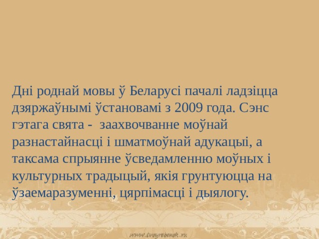 Дні роднай мовы ў Беларусі пачалі ладзіцца дзяржаўнымі ўстановамі з 2009 года. Сэнс гэтага свята - заахвочванне моўнай разнастайнасці і шматмоўнай адукацыі, а таксама спрыянне ўсведамленню моўных і культурных традыцый, якія грунтуюцца на ўзаемаразуменні, цярпімасці і дыялогу. 