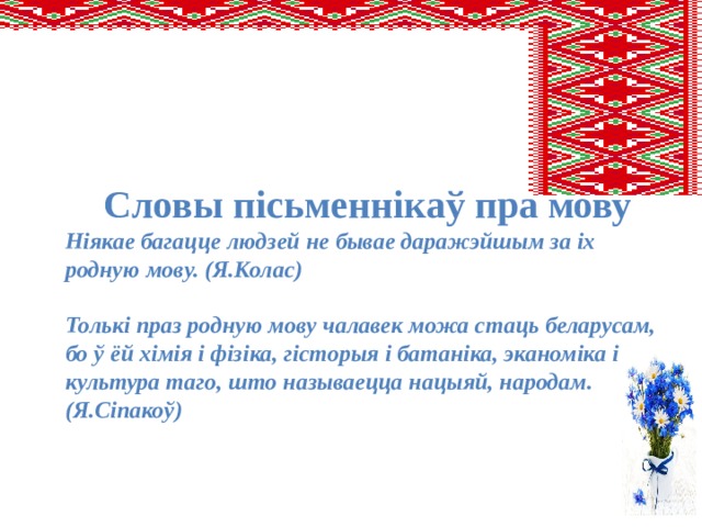 Словы пісьменнікаў пра мову Ніякае багацце людзей не бывае даражэйшым за іх родную мову. (Я.Колас)  Толькі праз родную мову чалавек можа стаць беларусам, бо ў ёй хімія і фізіка, гісторыя і батаніка, эканоміка і культура таго, што называецца нацыяй, народам. (Я.Сіпакоў) 