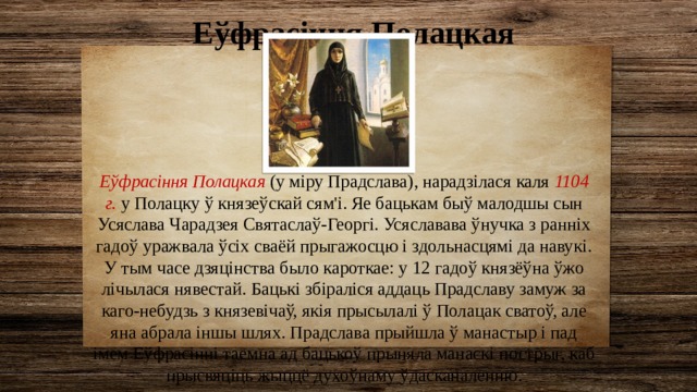 Еўфрасіння Полацкая Еўфрасіння Полацкая (у міру Прадслава), нарадзілася каля 1104 г.  у Полацку ў князеўскай сям'і. Яе бацькам быў малодшы сын Усяслава Чарадзея Святаслаў-Георгі. Усяславава ўнучка з ранніх гадоў уражвала ўсіх сваёй прыгажосцю і здольнасцямі да навукі. У тым часе дзяцінства было кароткае: у 12 гадоў князёўна ўжо лічылася нявестай. Бацькі збіраліся аддаць Прадславу замуж за каго-небудзь з князевічаў, якія прысылалі ў Полацак сватоў, але яна абрала іншы шлях. Прадслава прыйшла ў манастыр і пад імем Еўфрасінні таемна ад бацькоў прыняла манаскі пострыг, каб прысвяціць жыццё духоўнаму ўдасканаленню. 