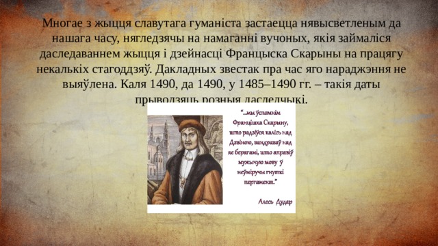 Многае з жыцця славутага гуманіста застаецца нявысветленым да нашага часу, нягледзячы на намаганні вучоных, якія займаліся даследаваннем жыцця і дзейнасці Францыска Скарыны на працягу некалькіх стагоддзяў. Дакладных звестак пра час яго нараджэння не выяўлена. Каля 1490, да 1490, у 1485–1490 гг. – такія даты прыводзяць розныя даследчыкі. 