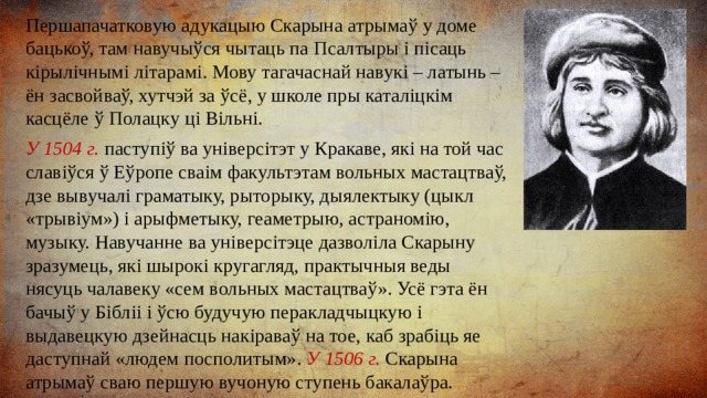 Першапачатковую адукацыю Скарына атрымаў у доме бацькоў, там навучыўся чытаць па Псалтыры і пісаць кірылічнымі літарамі. Мову тагачаснай навукі – латынь – ён засвойваў, хутчэй за ўсё, у школе пры каталіцкім касцёле ў Полацку ці Вільні. У 1504 г. паступіў ва універсітэт у Кракаве, які на той час славіўся ў Еўропе сваім факультэтам вольных мастацтваў, дзе вывучалі граматыку, рыторыку, дыялектыку (цыкл «трывіум») і арыфметыку, геаметрыю, астраномію, музыку. Навучанне ва універсітэце дазволіла Скарыну зразумець, які шырокі кругагляд, практычныя веды нясуць чалавеку «сем вольных мастацтваў». Усё гэта ён бачыў у Бібліі і ўсю будучую перакладчыцкую і выдавецкую дзейнасць накіраваў на тое, каб зрабіць яе даступнай «людем посполитым». У 1506 г. Скарына атрымаў сваю першую вучоную ступень бакалаўра. 