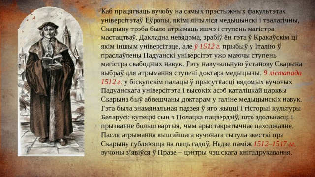 Каб працягваць вучобу на самых прэстыжных факультэтах універсітэтаў Еўропы, якімі лічыліся медыцынскі і тэалагічны, Скарыну трэба было атрымаць яшчэ і ступень магістра мастацтваў. Дакладна невядома, зрабіў ён гэта ў Кракаўскім ці якім іншым універсітэце, але ў 1512 г. прыбыў у Італію ў праслаўлены Падуанскі універсітэт ужо маючы ступень магістра свабодных навук. Гэту навучальную ўстанову Скарына выбраў для атрымання ступені доктара медыцыны. 9 лістапада 1512 г. у біскупскім палацы ў прысутнасці вядомых вучоных Падуанскага універсітэта і высокіх асоб каталіцкай царквы Скарына быў абвешчаны доктарам у галіне медыцынскіх навук. Гэта была знамянальная падзея ў яго жыцці і гісторыі культуры Беларусі: купецкі сын з Полацка пацвердзіў, што здольнасці і прызванне больш вартыя, чым арыстакратычнае паходжанне. Пасля атрымання вышэйшага вучонага тытула звесткі пра Скарыну губляюцца на пяць гадоў. Недзе паміж 1512–1517 гг. вучоны з’явіўся ў Празе – цэнтры чэшскага кнігадрукавання. 
