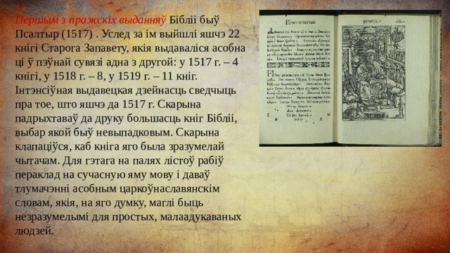 Першым з пражскіх выданняў Бібліі быў Псалтыр (1517) . Услед за ім выйшлі яшчэ 22 кнігі Старога Запавету, якія выдаваліся асобна ці ў пэўнай сувязі адна з другой: у 1517 г. – 4 кнігі, у 1518 г. – 8, у 1519 г. – 11 кніг. Інтэнсіўная выдавецкая дзейнасць сведчыць пра тое, што яшчэ да 1517 г. Скарына падрыхтаваў да друку большасць кніг Бібліі, выбар якой быў невыпадковым. Скарына клапаціўся, каб кніга яго была зразумелай чытачам. Для гэтага на палях лістоў рабіў пераклад на сучасную яму мову і даваў тлумачэнні асобным царкоўнаславянскім словам, якія, на яго думку, маглі быць незразумелымі для простых, малаадукаваных людзей. 