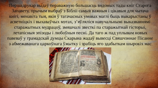 Першадрукар выдаў пераважную большасць вядомых тады кніг Старога Запавету, прычым выбраў з Бібліі самыя важныя і цікавыя для чытача кнігі, менавіта тыя, якія ў тагачасных умовах маглі быць выкарыстаны ў асветніцкіх і выхаваўчых мэтах, з’яўляліся навучальнымі выказваннямі старажытных мудрацоў, змяшчалі звесткі па старажытнай гісторыі, летапісныя эпізоды і любоўныя песні. Да таго ж пад уплывам новых павеваў у грамадскай думцы Скарына жадаў вывесці Свяшчэннае Пісанне з абмежаванага царкоўнага ўжытку і зрабіць яго здабыткам шырокіх мас грамадства. 