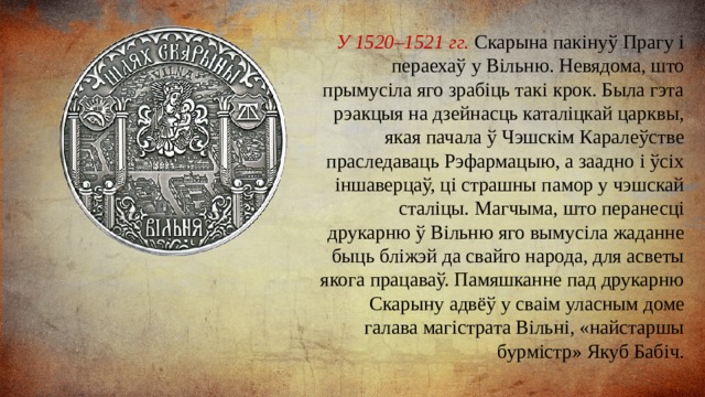 У 1520–1521 гг. Скарына пакінуў Прагу і пераехаў у Вільню. Невядома, што прымусіла яго зрабіць такі крок. Была гэта рэакцыя на дзейнасць каталіцкай царквы, якая пачала ў Чэшскім Каралеўстве праследаваць Рэфармацыю, а заадно і ўсіх іншаверцаў, ці страшны памор у чэшскай сталіцы. Магчыма, што перанесці друкарню ў Вільню яго вымусіла жаданне быць бліжэй да свайго народа, для асветы якога працаваў. Памяшканне пад друкарню Скарыну адвёў у сваім уласным доме галава магістрата Вільні, «найстаршы бурмістр» Якуб Бабіч. 