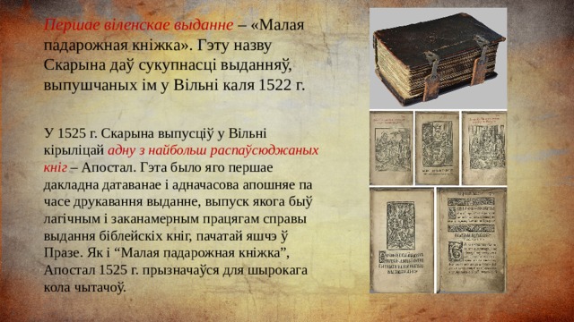 Першае віленскае выданне – «Малая падарожная кніжка». Гэту назву Скарына даў сукупнасці выданняў, выпушчаных ім у Вільні каля 1522 г. У 1525 г. Скарына выпусціў у Вільні кірыліцай адну з найбольш распаўсюджаных кніг – Апостал. Гэта было яго першае дакладна датаванае і адначасова апошняе па часе друкавання выданне, выпуск якога быў лагічным і заканамерным працягам справы выдання біблейскіх кніг, пачатай яшчэ ў Празе. Як і “Малая падарожная кніжка”, Апостал 1525 г. прызначаўся для шырокага кола чытачоў. 
