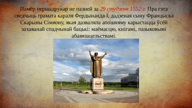 Памёр першадрукар не пазней за 29 студзеня 1552 г. Пра гэта сведчыць грамата караля Фердынанда І, дадзеная сыну Францыска Скарыны Сімяону, якая дазваляла апошняму карыстацца ўсёй захаванай спадчынай бацькі: маёмасцю, кнігамі, пазыковымі абавязацельствамі. 