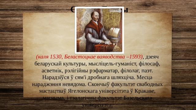 Сымон Будны (каля 1530, Беластоцкае ваяводства –1593) , дзеяч беларускай культуры, мысліцель-гуманіст, філосаф, асветнік, рэлігійны рэфарматар, філолаг, паэт. Нарадзіўся ў сям'і дробнага шляхціча. Месца нараджэння невядома. Скончыў факультэт свабодных мастацтваў Ягелонскага універсітэта ў Кракаве, магчыма, і тэалагічны факультэт Базельскага універсітэта. 