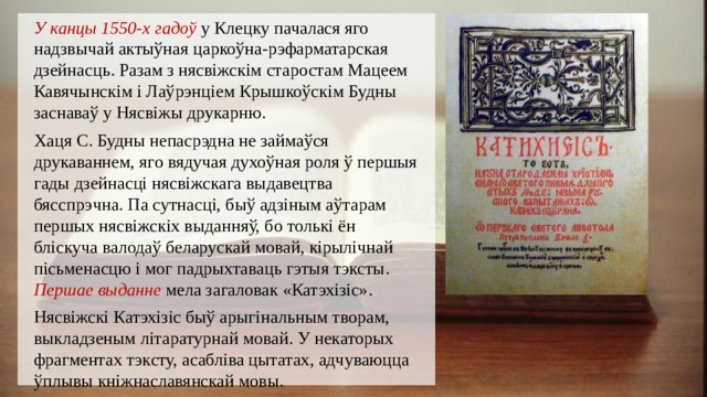 У канцы 1550-х гадоў у Клецку пачалася яго надзвычай актыўная царкоўна-рэфарматарская дзейнасць. Разам з нясвіжскім старостам Мацеем Кавячынскім і Лаўрэнціем Крышкоўскім Будны заснаваў у Нясвіжы друкарню. Хаця С. Будны непасрэдна не займаўся друкаваннем, яго вядучая духоўная роля ў першыя гады дзейнасці нясвіжскага выдавецтва бясспрэчна. Па сутнасці, быў адзіным аўтарам першых нясвіжскіх выданняў, бо толькі ён бліскуча валодаў беларускай мовай, кірылічнай пісьменасцю і мог падрыхтаваць гэтыя тэксты. Першае выданне мела загаловак «Катэхізіс». Нясвіжскі Катэхізіс быў арыгінальным творам, выкладзеным літаратурнай мовай. У некаторых фрагментах тэксту, асабліва цытатах, адчуваюцца ўплывы кніжнаславянскай мовы. 