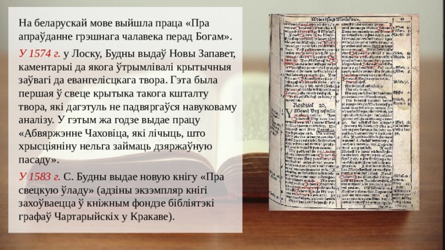 На беларускай мове выйшла праца «Пра апраўданне грэшнага чалавека перад Богам». У 1574 г. у Лоску, Будны выдаў Новы Запавет, каментарыі да якога ўтрымлівалі крытычныя заўвагі да евангелісцкага твора. Гэта была першая ў свеце крытыка такога кшталту твора, які дагэтуль не падвяргаўся навуковаму аналізу. У гэтым жа годзе выдае працу «Абвяржэнне Чаховіца, які лічыць, што хрысціяніну нельга займаць дзяржаўную пасаду». У 1583 г. С. Будны выдае новую кнігу «Пра свецкую ўладу» (адзіны экзэмпляр кнігі захоўваецца ў кніжным фондзе бібліятэкі графаў Чартарыйскіх у Кракаве). 