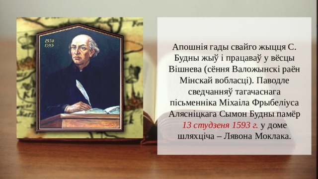 Апошнія гады свайго жыцця С. Будны жыў і працаваў у вёсцы Вішнева (сёння Валожынскі раён Мінскай вобласці). Паводле сведчанняў тагачаснага пісьменніка Міхаіла Фрыбеліуса Алясніцкага Сымон Будны памёр 13 студзеня 1593 г. у доме шляхціча – Лявона Моклака. 