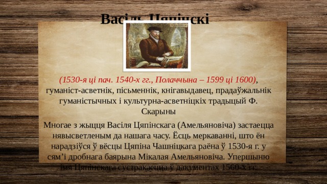 Васіль Цяпінскі (1530-я ці пач. 1540-х гг., Полаччына – 1599 ці 1600) , гуманіст-асветнік, пісьменнік, кнігавыдавец, прадаўжальнік гуманістычных і культурна-асветніцкіх традыцый Ф. Скарыны Многае з жыцця Васіля Цяпінскага (Амельяновіча) застаецца нявысветленым да нашага часу. Ёсць меркаванні, што ён нарадзіўся ў вёсцы Цяпіна Чашніцкага раёна ў 1530-я г. у сям’і дробнага баярына Мікалая Амельяновіча. Упершыню імя Цяпінскага сустракаецца ў дакументах 1560-х гг. 