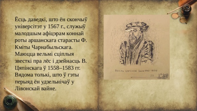 Ёсць даведкі, што ён скончыў універсітэт у 1567 г., служыў малодшым афіцэрам коннай роты аршанскага старасты Ф. Кміты Чарнабыльскага. Маюцца вельмі сціплыя звесткі пра лёс і дзейнасць В. Цяпінскага ў 1558–1583 гг. Вядома толькі, што ў гэты перыяд ён удзельнічаў у Лівонскай вайне. 
