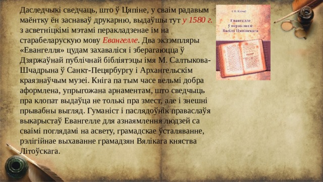 Даследчыкі сведчаць, што ў Цяпіне, у сваім радавым маёнтку ён заснаваў друкарню, выдаўшы тут у 1580 г. з асветніцкімі мэтамі перакладзенае ім на старабеларускую мову Евангелле . Два экзэмпляры «Евангелля» цудам захаваліся і зберагаюцца ў Дзяржаўнай публічнай бібліятэцы імя М. Салтыкова-Шчадрына ў Санкт-Пецярбургу і Архангельскім краязнаўчым музеі. Кніга па тым часе вельмі добра аформлена, упрыгожана арнаментам, што сведчыць пра клопат выдаўца не толькі пра змест, але і знешні прывабны выгляд. Гуманіст і паслядоўнік праваслаўя выкарыстаў Евангелле для азнаямлення людзей са сваімі поглядамі на асвету, грамадскае ўсталяванне, рэлігійнае выхаванне грамадзян Вялікага княства Літоўскага. 