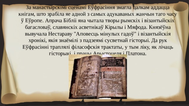 За манастырскімі сценамі Еўфрасіння змагла цалкам аддацца кнігам, што зрабіла яе адной з самых адукаваных жанчын таго часу ў Еўропе. Апрача Бібліі яна чытала творы рымскіх і візантыйскіх багасловаў, славянскіх асветнікаў Кірылы і Мяфода. Князёўна вывучала Нестараву 