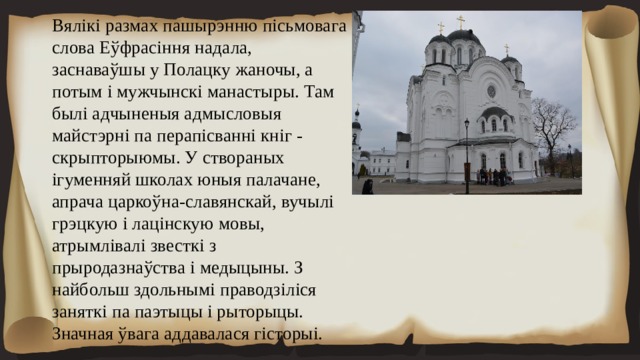 Вялікі размах пашырэнню пісьмовага слова Еўфрасіння надала, заснаваўшы у Полацку жаночы, а потым і мужчынскі манастыры. Там былі адчыненыя адмысловыя майстэрні па перапісванні кніг - скрыпторыюмы. У створаных ігуменняй школах юныя палачане, апрача царкоўна-славянскай, вучылі грэцкую і лацінскую мовы, атрымлівалі звесткі з прыродазнаўства і медыцыны. З найбольш здольнымі праводзіліся заняткі па паэтыцы і рыторыцы. Значная ўвага аддавалася гісторыі. 