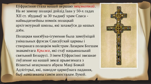 Еўфрасіння стала нашай першаю мецэнаткай . На яе замову полацкі дойлід Іаан у 50-х гадах ХІІ ст. збудаваў за 30 тыдняў храм Спаса - найвыдатнейшы помнік полацкай архітэктурнай школы, які захаваўся да нашых дзён. Полацкая князёўна-ігумення была замоўніцай унікальных фрэсак Спасаўскай царквы і створанага полацкім майстрам Лазарам Богшам знакамітага Крыжа , які стаў нацыянальнай святыняй Беларусі. З імем Еўфрасінні звязанае з'яўленне на нашай зямлі прывезенага з Візантыі неацэннага абраза Маці Божай Адзігітрыі, які, паводле царкоўнага падання, быў намаляваны самім апосталам Лукой. 