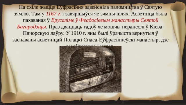 На схіле жыцця Еўфрасіння здзейсніла паломніцтва ў Святую зямлю. Там у 1167 г. і завяршыўся яе зямны шлях. Асветніца была пахаваная ў Ерусаліме ў Феадосіевым манастыры Святой Багародзіцы . Праз дваццаць гадоў яе мошчы перанеслі ў Кіева-Пячорскую лаўру. У 1910 г. яны былі ўрачыста вернутыя ў заснаваны асветніцай Полацкі Спаса-Еўфрасіннеўскі манастыр, дзе захоўваюцца і цяпер. 