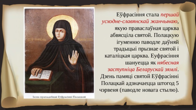 Еўфрасіння стала першай усходне-славянскай жанчынаю , якую праваслаўная царква абвясціла святой. Полацкую ігуменню паводле даўняй традыцыі прызнае святой і каталіцкая царква. Еуфрасіння шануецца як нябесная заступніца Беларускай зямлі . Дзень памяці святой Еўфрасінні Полацкай адзначаецца штогод 5 чэрвеня (паводле новага стылю). 
