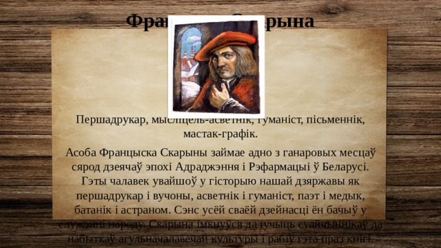 Францыск Скарына (1490–1551)  Першадрукар, мысліцель-асветнік, гуманіст, пісьменнік, мастак-графік. Асоба Францыска Скарыны займае адно з ганаровых месцаў сярод дзеячаў эпохі Адраджэння і Рэфармацыі ў Беларусі. Гэты чалавек увайшоў у гісторыю нашай дзяржавы як першадрукар і вучоны, асветнік і гуманіст, паэт і медык, батанік і астраном. Сэнс усёй сваёй дзейнасці ён бачыў у служэнні народу. Скарына імкнуўся далучыць суайчыннікаў да набыткаў агульначалавечай культуры і рабіў гэта праз кнігі. 