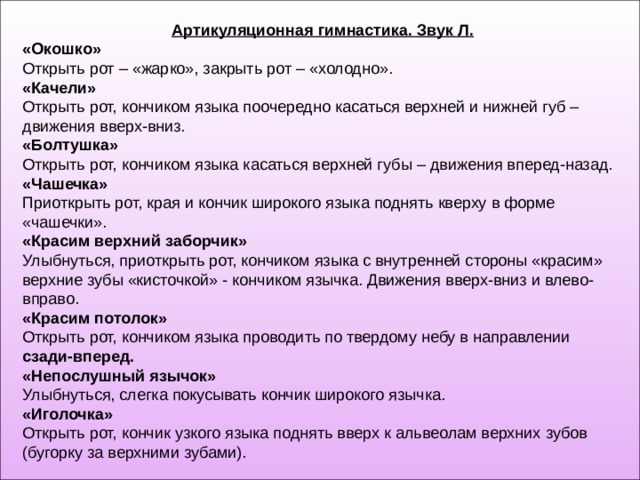 Артикуляционная гимнастика. Звук Л. «Окошко» Открыть рот – «жарко», закрыть рот – «холодно». «Качели» Открыть рот, кончиком языка поочередно касаться верхней и нижней губ – движения вверх-вниз. «Болтушка» Открыть рот, кончиком языка касаться верхней губы – движения вперед-назад. «Чашечка» Приоткрыть рот, края и кончик широкого языка поднять кверху в форме «чашечки». «Красим верхний заборчик» Улыбнуться, приоткрыть рот, кончиком языка с внутренней стороны «красим» верхние зубы «кисточкой» - кончиком язычка. Движения вверх-вниз и влево-вправо. «Красим потолок» Открыть рот, кончиком языка проводить по твердому небу в направлении сзади-вперед. «Непослушный язычок» Улыбнуться, слегка покусывать кончик широкого язычка. «Иголочка» Открыть рот, кончик узкого языка поднять вверх к альвеолам верхних зубов (бугорку за верхними зубами). 